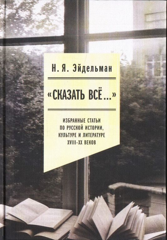 "Сказать все… " Избранные статьи по русской истории, культуре и литературе XVIII–XX веков